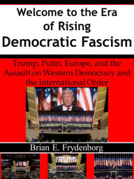 Title: Welcome to the Era of Rising Democratic Fascism: Trump, Putin, Europe, and the Assault on Western Democracy and the International Order, Author: Brian Frydenborg