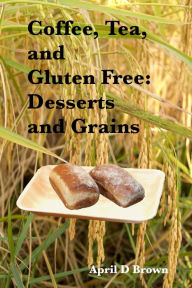 Title: Coffee, Tea, and Gluten Free: Desserts and Grains, Author: April D Brown