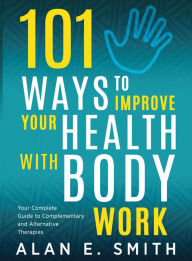 Title: 101 Ways to Improve Your Health with Body Work: Your Complete Guide to Complementary & Alternative Therapies, Author: Alan E. Smith