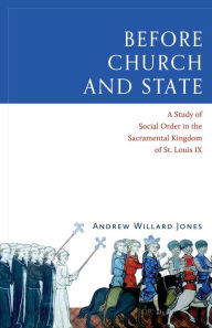 Title: Before Church and State: A Study of Social Order in the Sacramental Kingdom of St. Louis IX, Author: Andrew Willard Jones