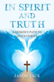 Title: In Spirit and Truth: A Seeker's Path to Jesus Christ, Author: Jason Jack