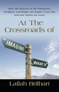 Title: AT THE CROSSROADS OF IMAGINE WHAT IF: HOW THE PRAYERS OF THE PATRIARCHS, PROPHETS, AND KINGS CAN IMPACT YOUR LIFE AND OUR NATION FOR GOOD, Author: Lallah Brilhart