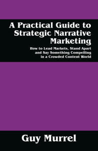 Title: A Practical Guide to Strategic Narrative Marketing: How to Lead Markets, Stand Apart and Say Something Compelling in a Crowded Content World, Author: Guy Murrel