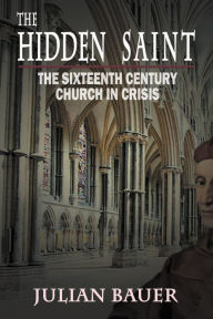 Title: The Hidden Saint: The Sixteenth Century Church in Crisis, Author: Julian Bauer