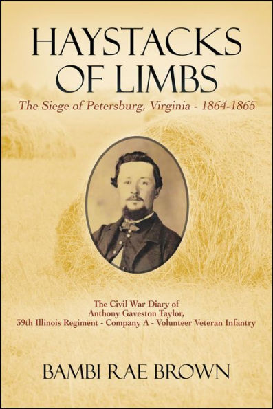 Haystacks of Limbs: The Siege of Petersburg, Virginia - 1864-1865 The Civil War diary of Anthony Gaveston Taylor, 39th Illinois Regiment - Company A - Volunteer Veteran Infantry