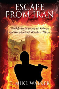Title: Escape From Iran: The Re-enslavement of Women and the Death of Modern Music, Author: T. Mike Walker