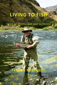 Title: LIVING TO FISH: TALES OF YOUTH, WAR AND OUTDOOR WRITING, Author: Fenton Roskelley