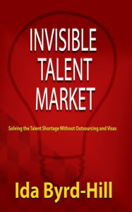 Title: Invisible Talent Market - Solving the Talent Shortage Without Outsourcing and Visas, Author: Ida Byrd-Hill