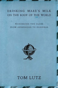 Title: Drinking Mare's Milk on the Roof of the World: Wandering the Globe from Azerbaijan to Zanzibar, Author: Tom Lutz
