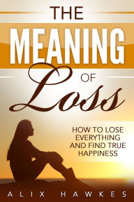 Title: The Meaning Of Loss - How To Lose Everything And Find True Happiness, Author: Alix Hawkes