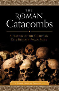 Title: The Roman Catacombs: A History of the Christian City Beneath Pagan Rome, Author: Rev. James Spencer Northcote