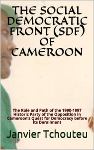 Title: THE SOCIAL DEMOCRATIC FRONT (SDF) OF CAMEROON: The Role and Path of the 1990-1997 Historic Party of the Opposition in Cameroons Quest for Democracy before its Derailment, Author: Janvier Tchouteu