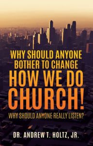 Title: Why Should Anyone Bother to Change How We Do Church!, Author: DR. ANDREW T. HOLTZ JR.