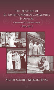 Title: The History of St. Josephs/Marian Community Hospital, Carbondale, Pennsylvania, 1926-2013, Author: Sr. M. Michel Keenan