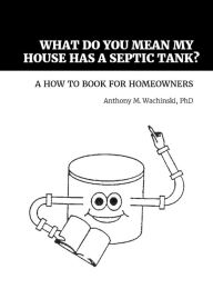 Title: What Do You Mean My House Has a Septic Tank? A How to Book for Homeowners, Author: Anthony M. Wachinski