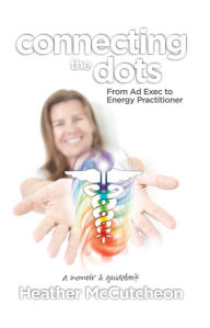 Title: Connecting the Dots: From Ad Exec to Energy PractitionerA Memoir and Guidebook, Author: Heather McCutcheon