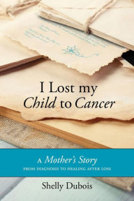 Title: I Lost My Child To Cancer: A Mother's Story from Diagnosis to Healing After Loss, Author: Shelly Dubois