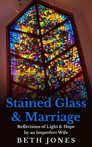 Title: Stained Glass & Marriage: Reflections of Light & Hope by an Imperfect Wife, Author: Beth Jones