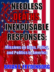 Title: Needless Deaths, Inexcusable Responses: Missives on Guns, Policy, and Politics in America, Author: Brian Frydenborg