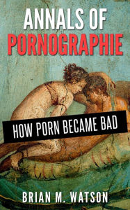 Title: Annals Of Pornographie: How Porn Became Bad, Author: Brian Watson