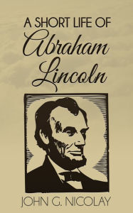 Title: A Short Life of Abraham Lincoln, Author: John G. Nicolay