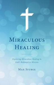 Title: Miraculous Healing: Exploring Miraculous Healing in God's Redemptive Mission, Author: Max Sturge