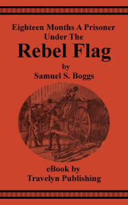 Title: Eighteen Months A Prisoner Under The Rebel Flag: A Condensed Pen-picture of Belle Isle, Danville, Andersonville, Charleston, Florence and Libby Prisons from Actual Experience, Author: Samuel Boggs