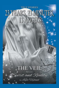 Title: 23 Years, 23 Minutes, 13 Angels: The Veil Between Spirit and Reality, Author: Katherine (Kate) Hyland