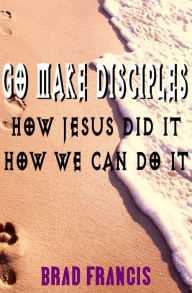 Title: Go Make Disciples: How Jesus Did It, How We Can Do It, Author: Brad Francis