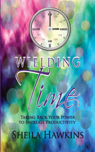 Title: Wielding Time: Taking Back Your Power To Increase Productivity, Author: Sheila Hawkins