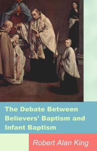 Title: The Debate Between Believers' Baptism and Infant Baptism, Author: Robert Alan King