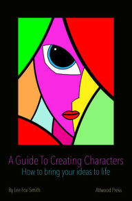 Title: A Guide To Creating Characters: How To Bring Your Ideas To Life, Author: Lee Fox-Smith