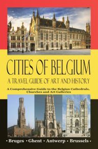 Title: Cities of Belgium - A Travel Guide of Art and History: A Comprehensive Guide to the Belgian Cathedrals, Churches and Art Galleries - Bruges, Ghent, Brussels, Antwerp, Author: Maxime Jensens