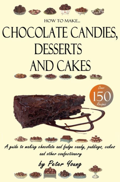 How to Make Chocolate Candies, Desserts and Cakes - A guide to making chocolate and fudge candy, puddings, cakes and other confectionery Over 150 recipes!