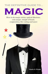 Title: The Definitive Guide to Magic How to do Magic Tricks: Optical Illusions, Coin Magic, Sleight of Hand, Conjuration, Fire Eating and More, Author: Charles G. Wright