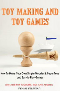 Title: Toy Making & Toy Games - How to Make Your Own Simple Wooden & Paper Toys and Easy to Play Games Suitable for Toddlers, Kids and Adults!, Author: Dennis Felstead