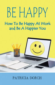 Title: Be Happy: How To Be Happy At Work and Be A Happier You, Author: Patricia Dorch