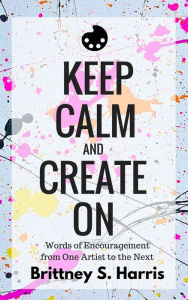 Title: Keep Calm And Create On: Words of Encouragement from One Artist to the Next, Author: Brittney S. Harris