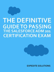 Title: The Definitive Guide to passing the Salesforce ADM 201 Certification Exam: All resources and real exam examples in one place, Author: Expedite Solutions