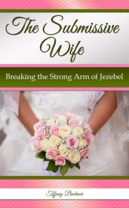 Title: The Submissive Wife: Breaking the Strong Arm of Jezebel, Author: Tiffany Buckner