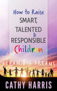 Title: How To Raise Smart, Talented and Responsible Children: Dream Big Dreams, Author: Cathy Harris
