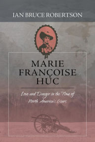 Title: Marie Francoise Huc: Love and Danger in the Time of North America's Wars, Author: Ian Bruce Robertson