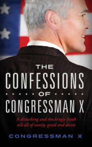 Title: The Confessions of Congressman X: A disturbing and shockingly frank tell-all of vanity, greed and deceit, Author: Congressman X