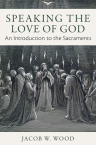Title: Speaking the Love of God: An Introduction to the Sacraments, Author: Jacob W. Wood