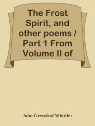 Title: The Frost Spirit, and other poems / Part 1 From Volume II of The Works of John Green, Author: John Greenleaf Whittier