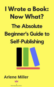 Title: I Wrote a Book: Now What? The Absolute Beginner's Guide to Self-Publishing, Author: Arlene Miller