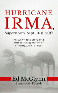 Title: Hurricane Irma, Superstorm Sep 10-11, 2017: An Eyewitness Story told Without Exaggeration or Frivolity--Well almost, Author: Ed Mcglynn