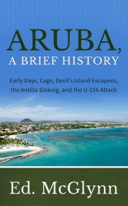 Title: Aruba, A Brief History: Early Days, Lago, Devil's Island Escapees, Antilla sinking, and the U-156 Attack, Author: Ed Mcglynn