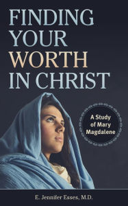 Title: Finding Your Worth in Christ: A Study of Mary Magdalene, Author: E. Jennifer Esses M.D.