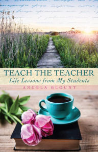 Title: TEACH THE TEACHER: Life Lessons from My Students, Author: Angela Blount